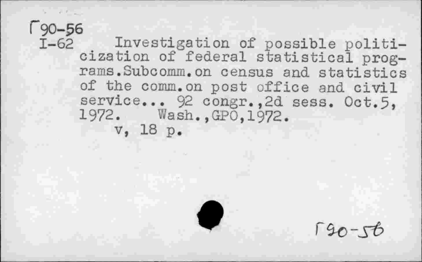 ﻿F90-56
1-62 Investigation of possible politicization of federal statistical programs. Subcomm, on census and statistics of the comm.on post office and civil service... 92 congr.,2d sess. Oct.5, 1972. Wash.,GPO,1972.
v, 18 p.
r